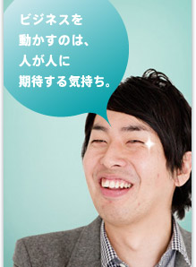 ビジネスを 動かすのは、 人が人に 期待する気持ち。
