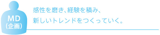 MD （企画）　感性を磨き、経験を積み、 新しいトレンドをつくっていく。